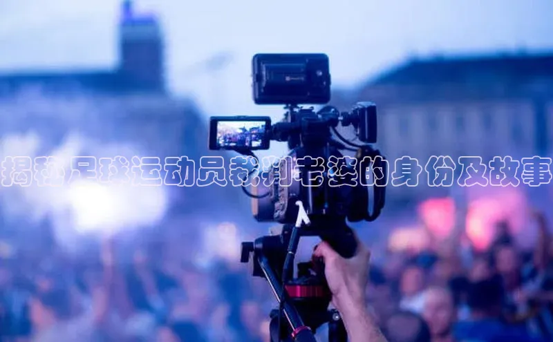 星欧app下载注册荣信文化揭秘足球运动员裁判老婆的身份及故事