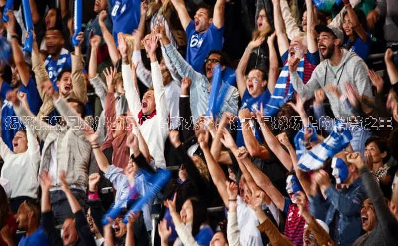 星欧注册登录入口官网百度手机卫士揭秘顶级足球运动员的智商水平，谁才是球场上的智慧之王