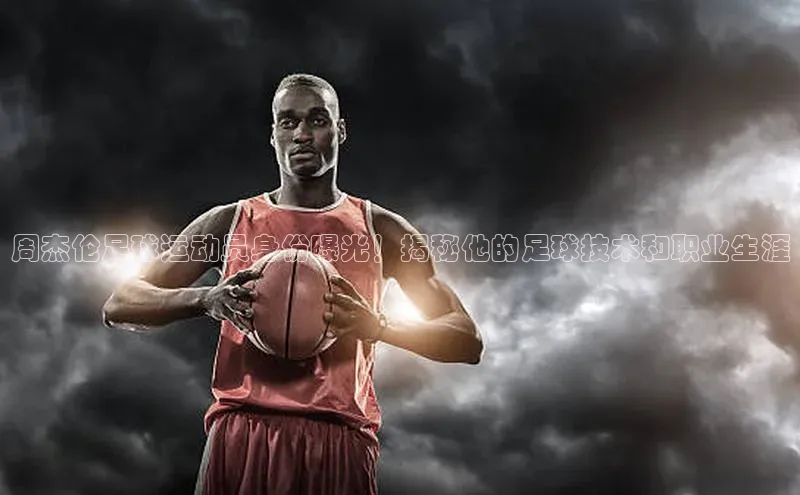 星欧注册平台字节跳动周杰伦足球运动员身份曝光！揭秘他的足球技术和职业生涯