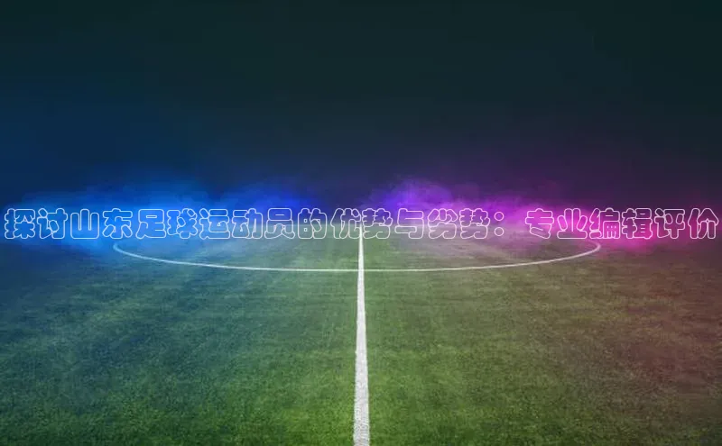 星欧娱乐平台登陆地址每日互动探讨山东足球运动员的优势与劣势：专业编辑评价