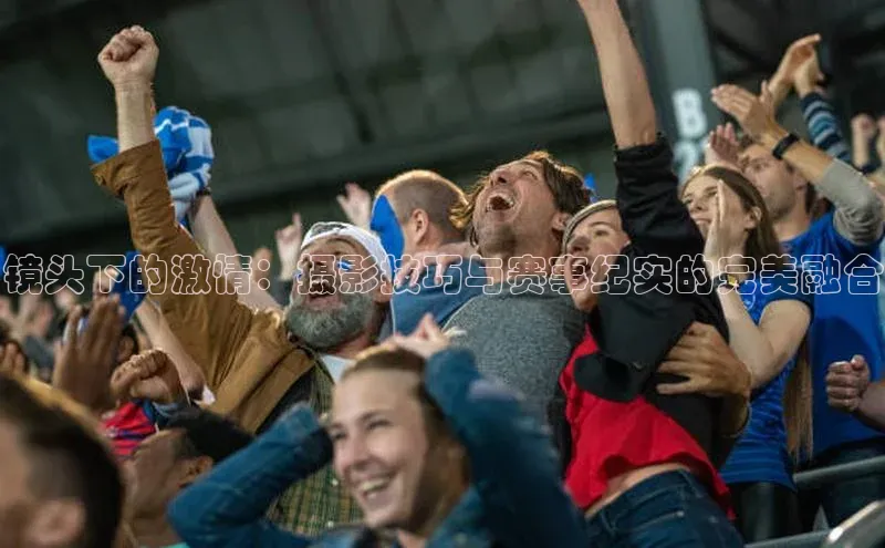 镜头下的激情：摄影技巧与赛事纪实的完美融合