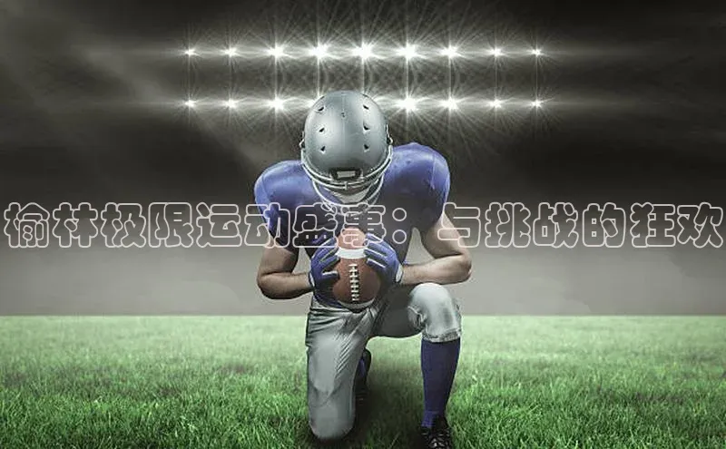 榆林极限运动盛事：与挑战的狂欢
