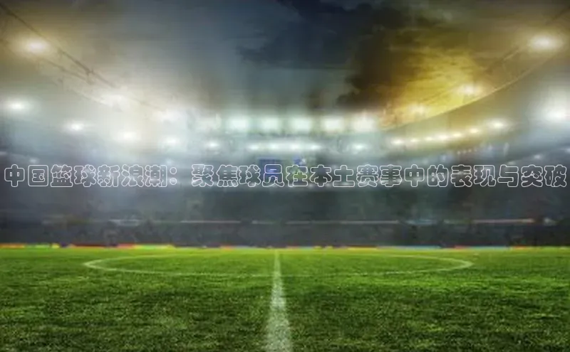 中国篮球新浪潮：聚焦球员在本土赛事中的表现与突破