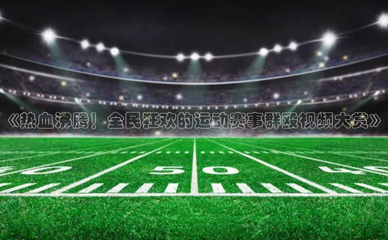 《热血沸腾！全民狂欢的运动赛事群殴视频大赏》